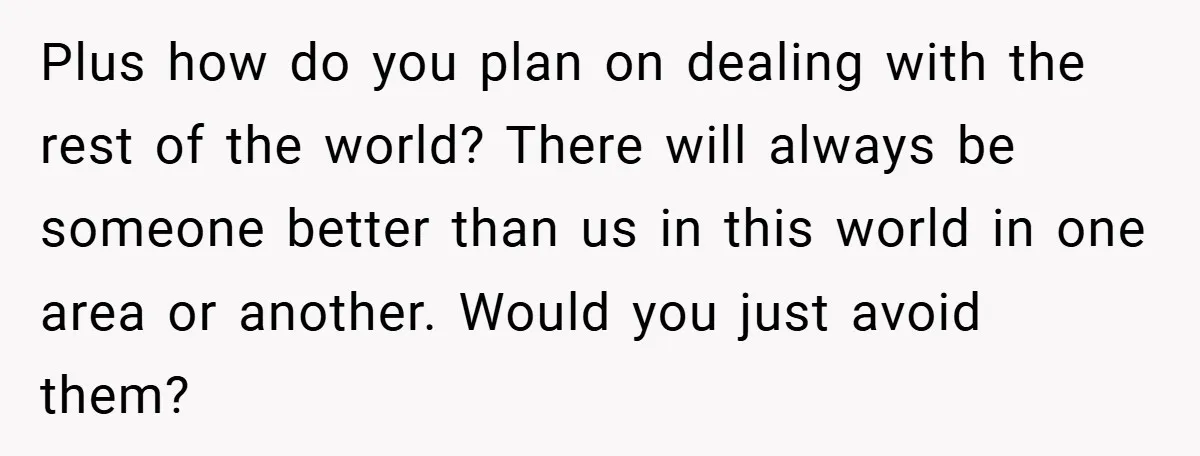 Plus how do you plan on dealing with the rest of the world? There will always be someone better than us in this world in one area or another. Would...