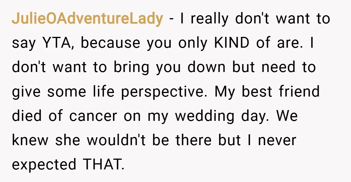 JulieOAdventureLady − I really don't want to say YTA, because you only KIND of are. I don't want to bring you down but need to give some life perspective. My...