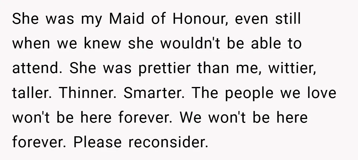 She was my Maid of Honour, even still when we knew she wouldn't be able to attend. She was prettier than me, wittier, taller. Thinner. Smarter. The people we love...