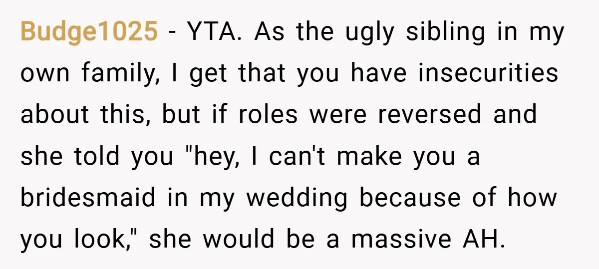 Budge1025 − YTA. As the ugly sibling in my own family, I get that you have insecurities about this, but if roles were reversed and she told you "hey, I...
