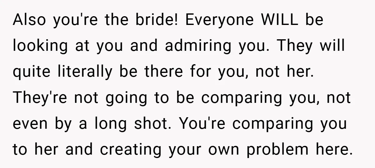 Also you're the bride! Everyone WILL be looking at you and admiring you. They will quite literally be there for you, not her. They're not going to be comparing you,...