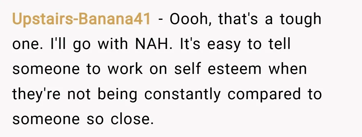 Upstairs-Banana41 − Oooh, that's a tough one. I'll go with NAH. It's easy to tell someone to work on self esteem when they're not being constantly compared to someone so...