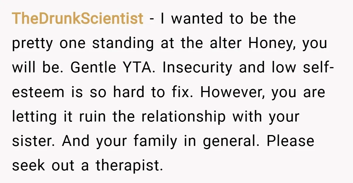 TheDrunkScientist − I wanted to be the pretty one standing at the alter Honey, you will be. Gentle YTA. Insecurity and low self-esteem is so hard to fix. However, you...