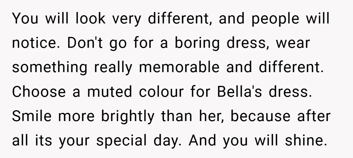 You will look very different, and people will notice. Don't go for a boring dress, wear something really memorable and different. Choose a muted colour for Bella's dress. Smile more...