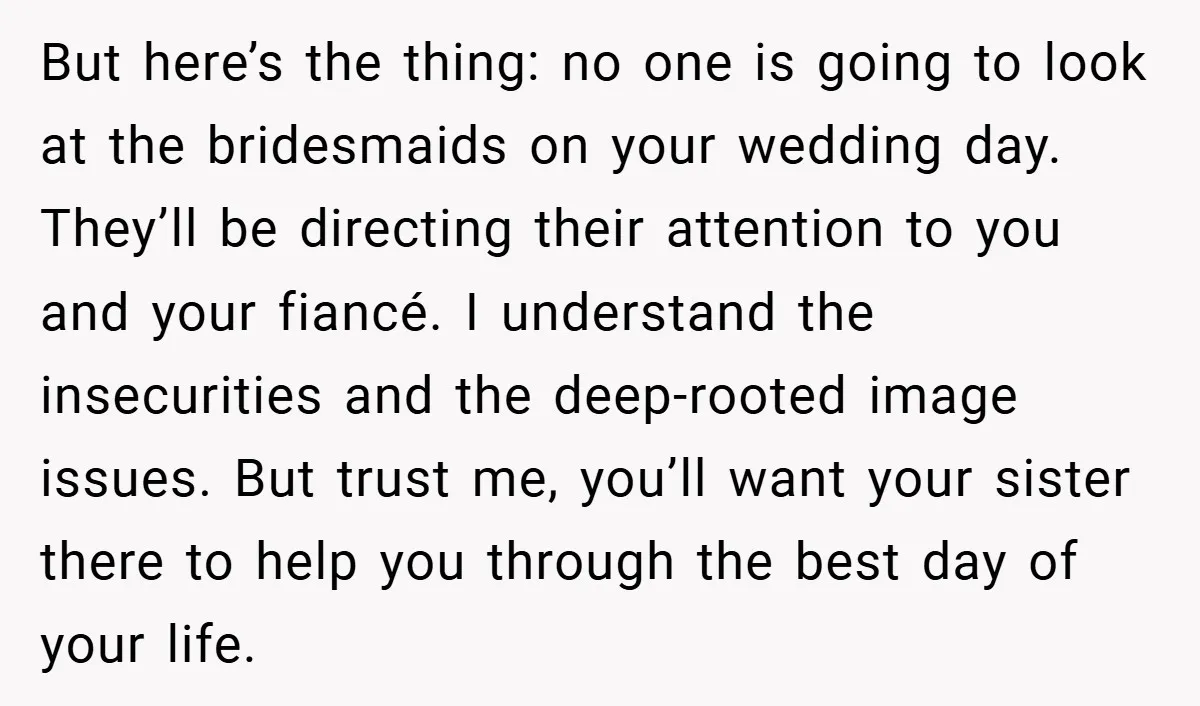 But here’s the thing: no one is going to look at the bridesmaids on your wedding day. They’ll be directing their attention to you and your fiancé. I understand the...