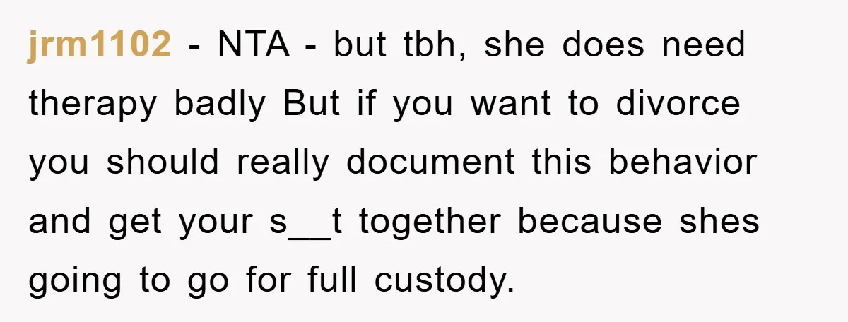 jrm1102 - NTA - but tbh, she does need therapy badly But if you want to divorce you should really document this behavior and get your s__t together because shes...