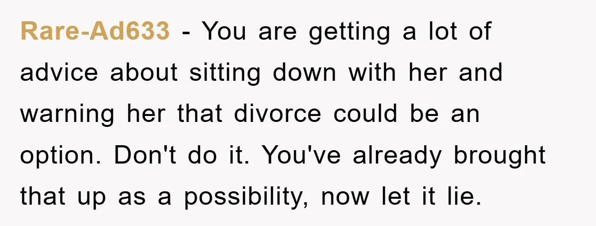 Rare-Ad633 - You are getting a lot of advice about sitting down with her and warning her that divorce could be an option. Don't do it. You've already brought that...