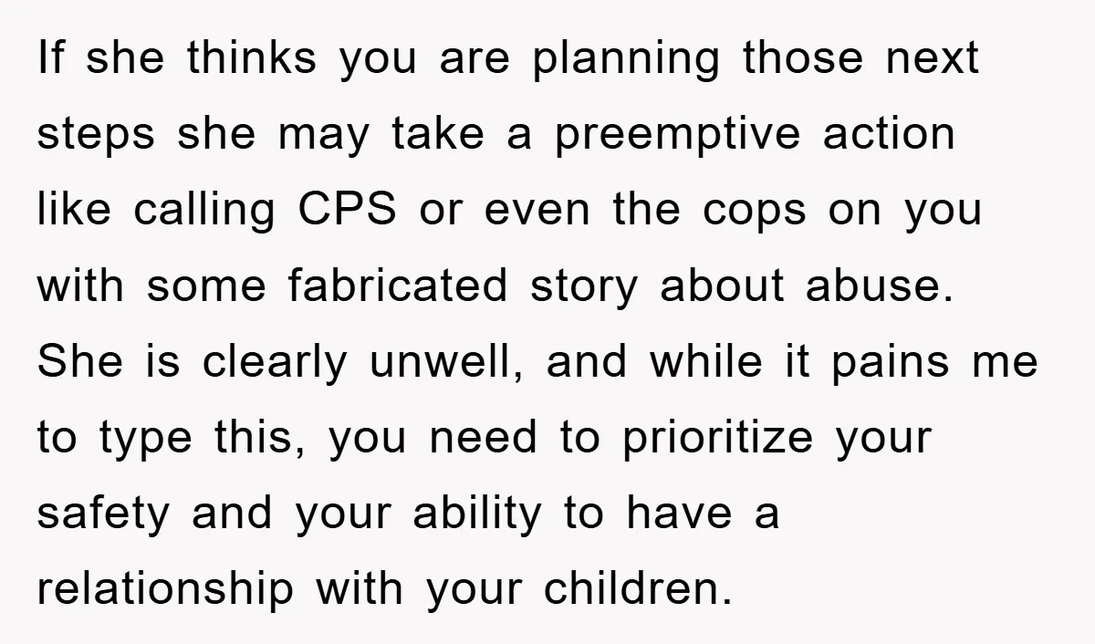 If she thinks you are planning those next steps she may take a preemptive action like calling CPS or even the cops on you with some fabricated story about abuse....