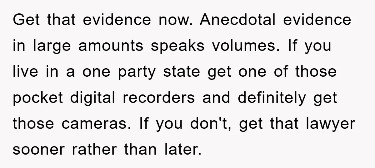 Get that evidence now. Anecdotal evidence in large amounts speaks volumes. If you live in a one party state get one of those pocket digital recorders and definitely get those...