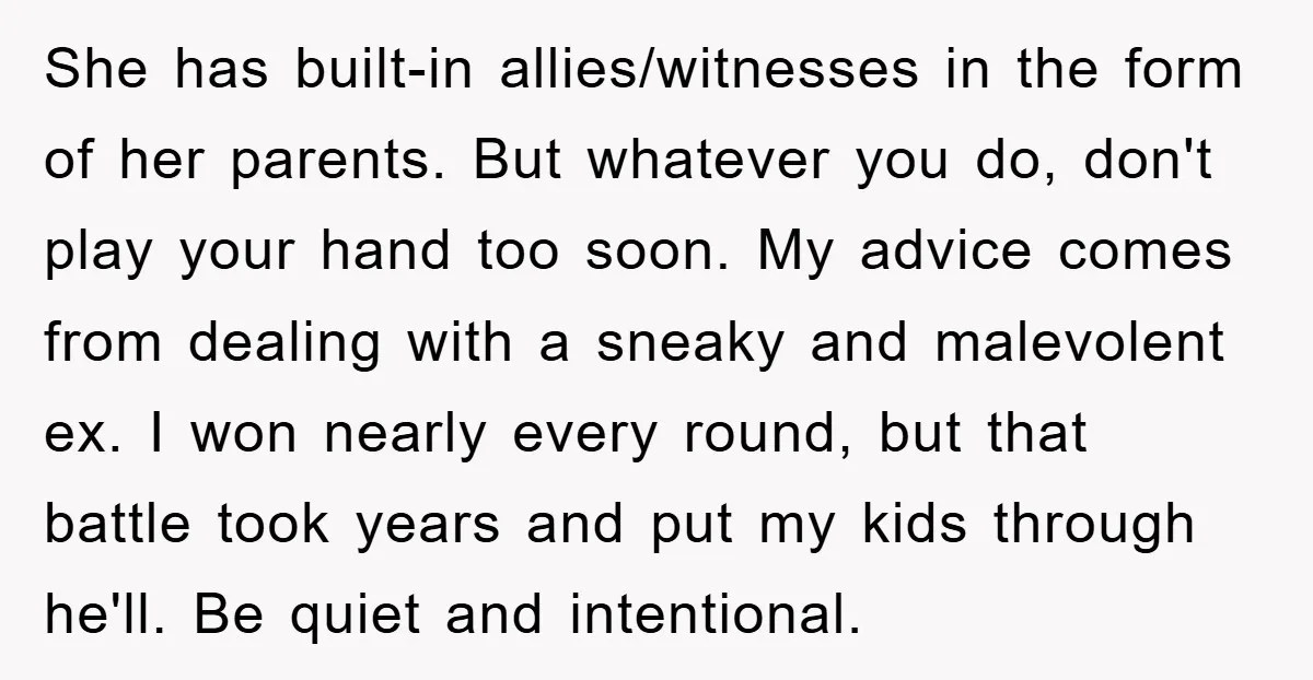 She has built-in allies/witnesses in the form of her parents. But whatever you do, don't play your hand too soon. My advice comes from dealing with a sneaky and malevolent...