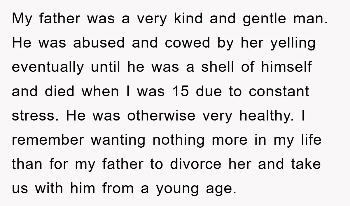 My father was a very kind and gentle man. He was abused and cowed by her yelling eventually until he was a shell of himself and died when I was...