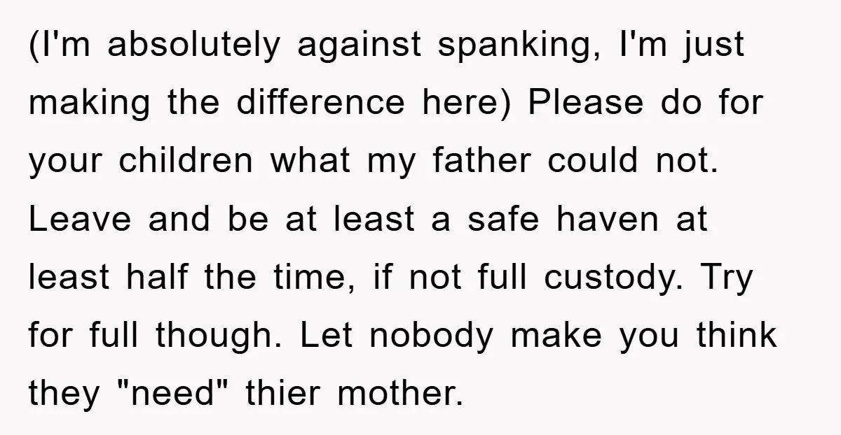 (I'm absolutely against spanking, I'm just making the difference here) Please do for your children what my father could not. Leave and be at least a safe haven at least...