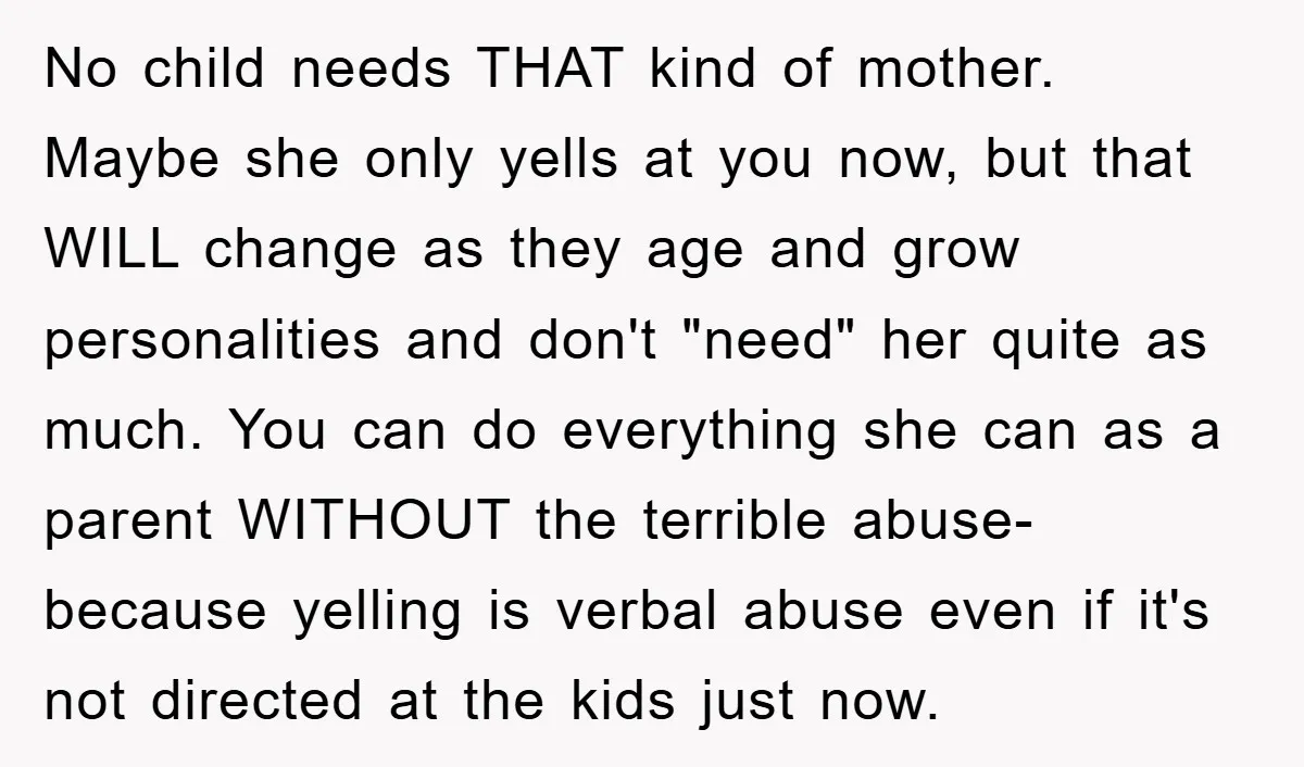 No child needs THAT kind of mother. Maybe she only yells at you now, but that WILL change as they age and grow personalities and don't "need" her quite as...