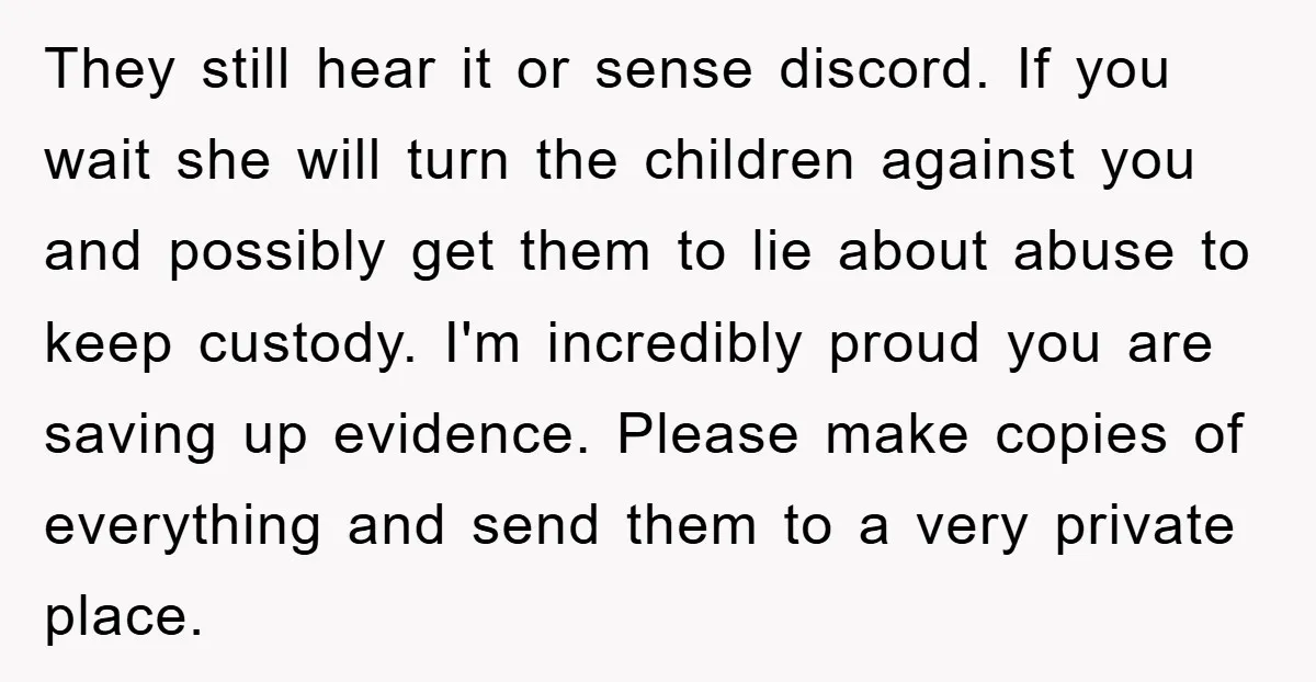 They still hear it or sense discord. If you wait she will turn the children against you and possibly get them to lie about abuse to keep custody. I'm incredibly...