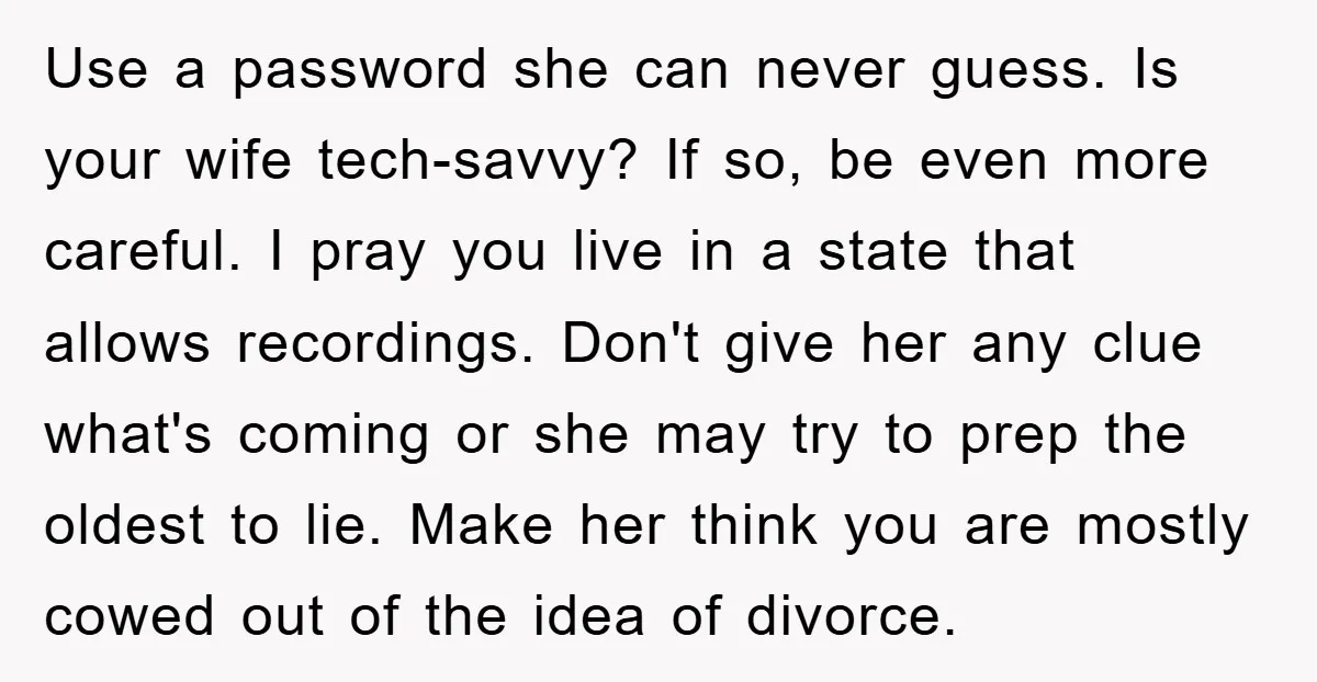 Use a password she can never guess. Is your wife tech-savvy? If so, be even more careful. I pray you live in a state that allows recordings. Don't give her...