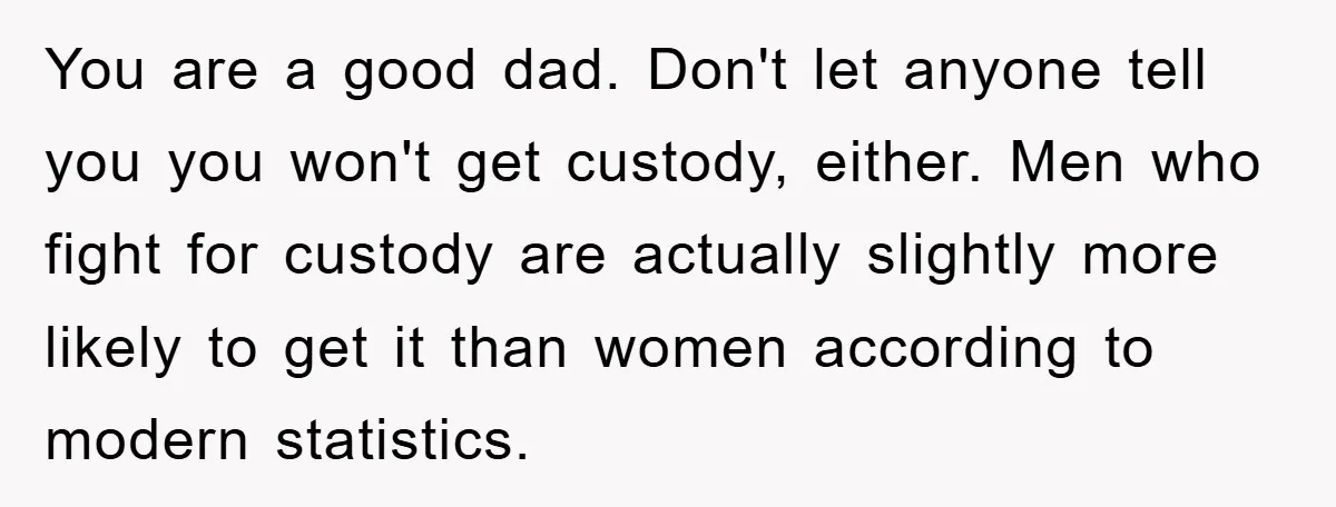 You are a good dad. Don't let anyone tell you you won't get custody, either. Men who fight for custody are actually slightly more likely to get it than women...