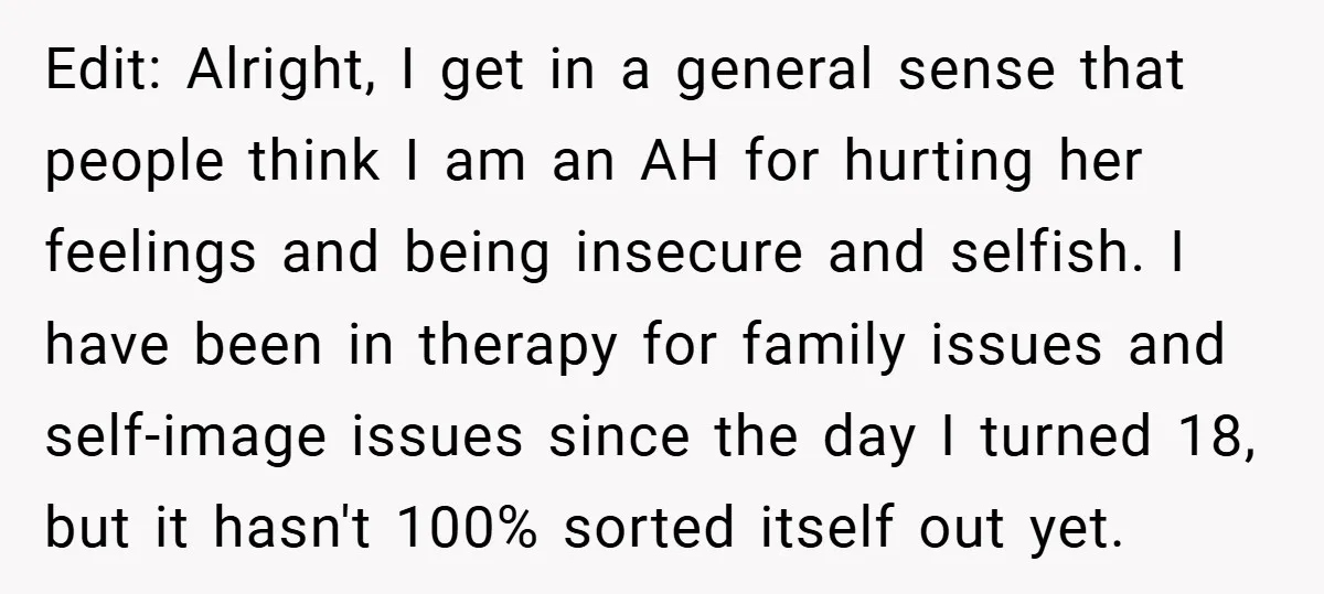 Edit: Alright, I get in a general sense that people think I am an AH for hurting her feelings and being insecure and selfish. I have been in therapy for...