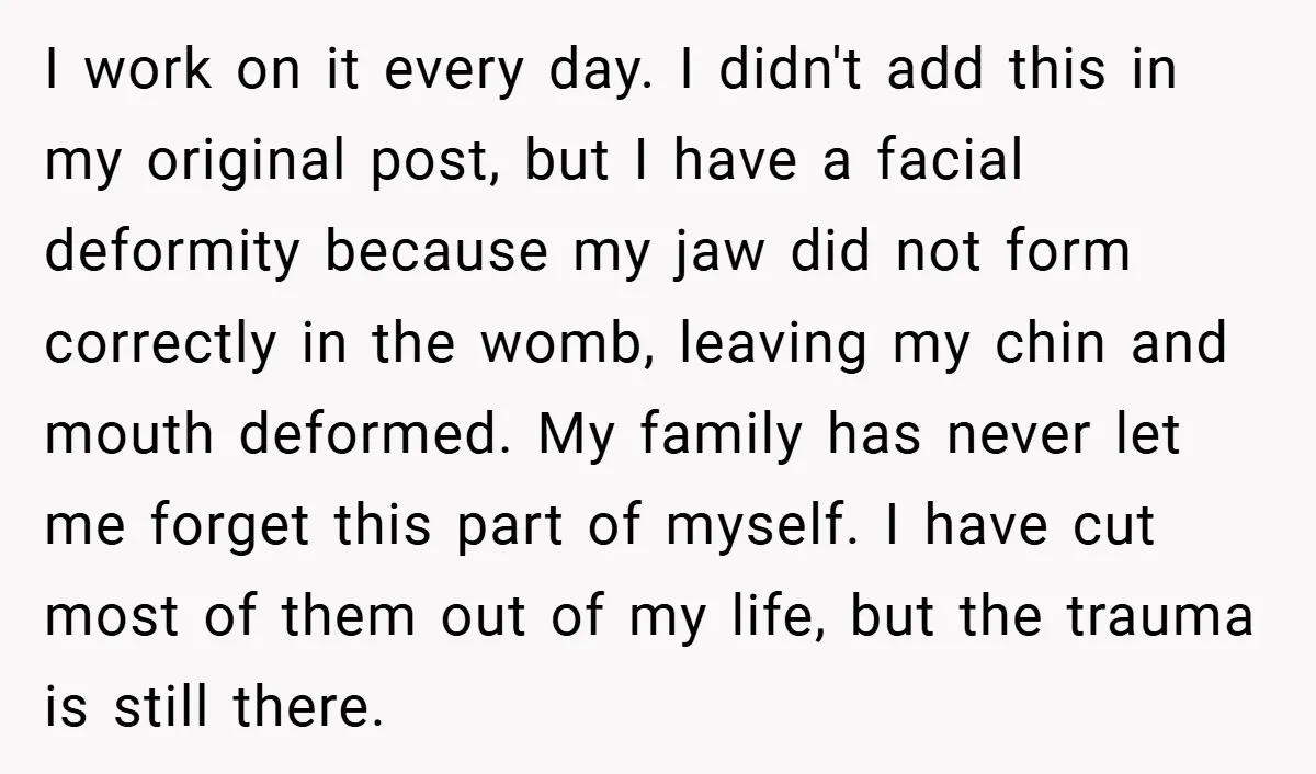 I work on it every day. I didn't add this in my original post, but I have a facial deformity because my jaw did not form correctly in the womb,...