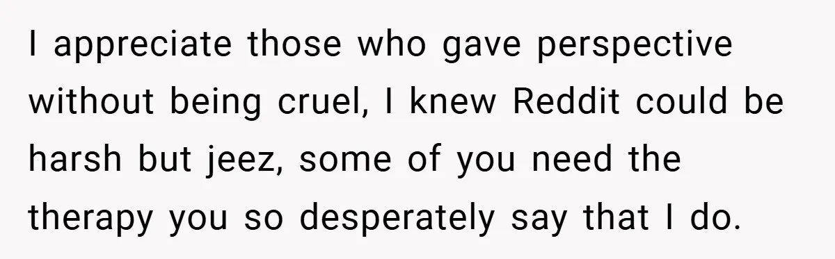 I appreciate those who gave perspective without being cruel, I knew Reddit could be harsh but jeez, some of you need the therapy you so desperately say that I do.