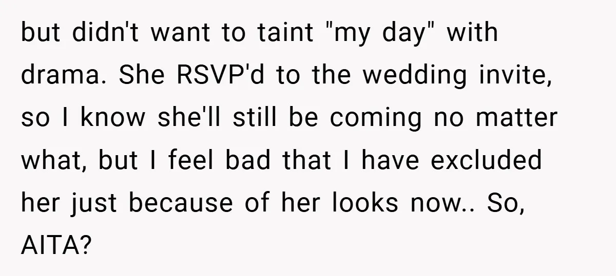 but didn't want to taint "my day" with drama. She RSVP'd to the wedding invite, so I know she'll still be coming no matter what, but I feel bad that...