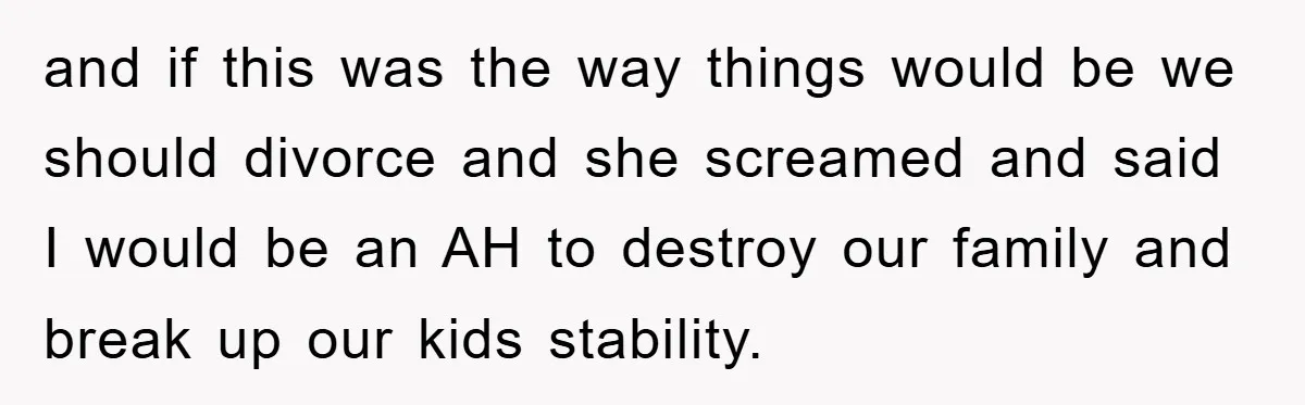 and if this was the way things would be we should divorce and she screamed and said I would be an AH to destroy our family and break up our...