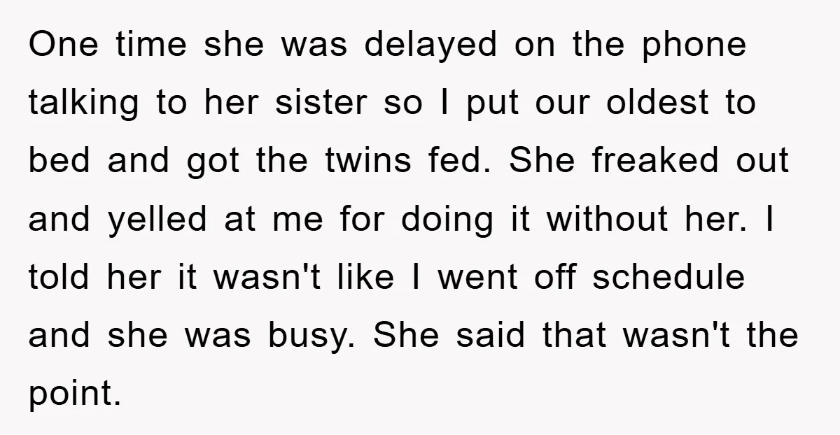 One time she was delayed on the phone talking to her sister so I put our oldest to bed and got the twins fed. She freaked out and yelled at...