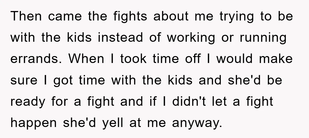 Then came the fights about me trying to be with the kids instead of working or running errands. When I took time off I would make sure I got time...