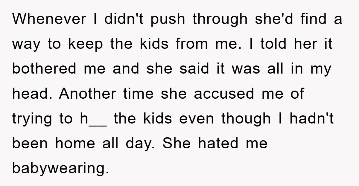 Whenever I didn't push through she'd find a way to keep the kids from me. I told her it bothered me and she said it was all in my head....