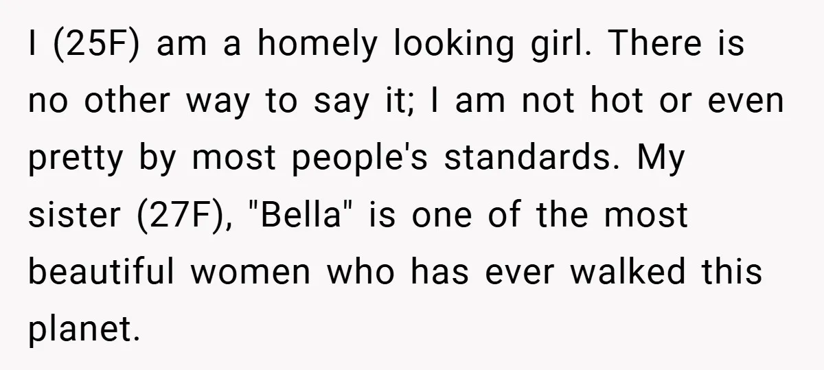 I (25F) am a homely looking girl. There is no other way to say it; I am not hot or even pretty by most people's standards. My sister (27F), "Bella"...