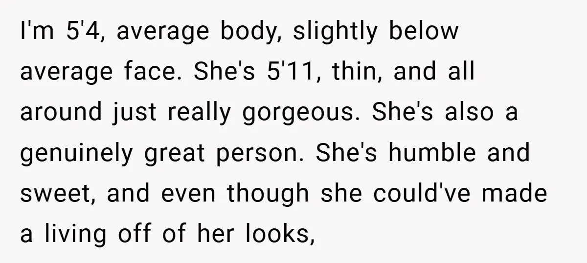 I'm 5'4, average body, slightly below average face. She's 5'11, thin, and all around just really gorgeous. She's also a genuinely great person. She's humble and sweet, and even though...