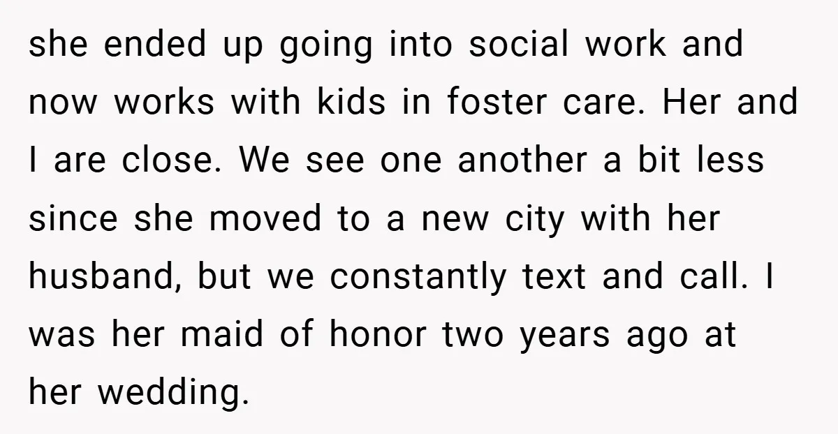 she ended up going into social work and now works with kids in foster care. Her and I are close. We see one another a bit less since she moved...