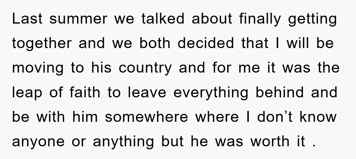 Last summer we talked about finally getting together and we both decided that I will be moving to his country and for me it was the leap of faith to...