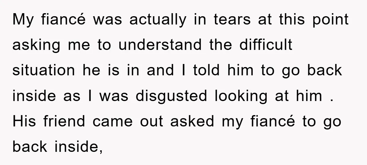 My fiancé was actually in tears at this point asking me to understand the difficult situation he is in and I told him to go back inside as I was...