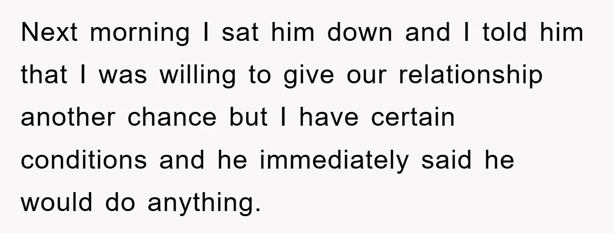 Next morning I sat him down and I told him that I was willing to give our relationship another chance but I have certain conditions and he immediately said he...