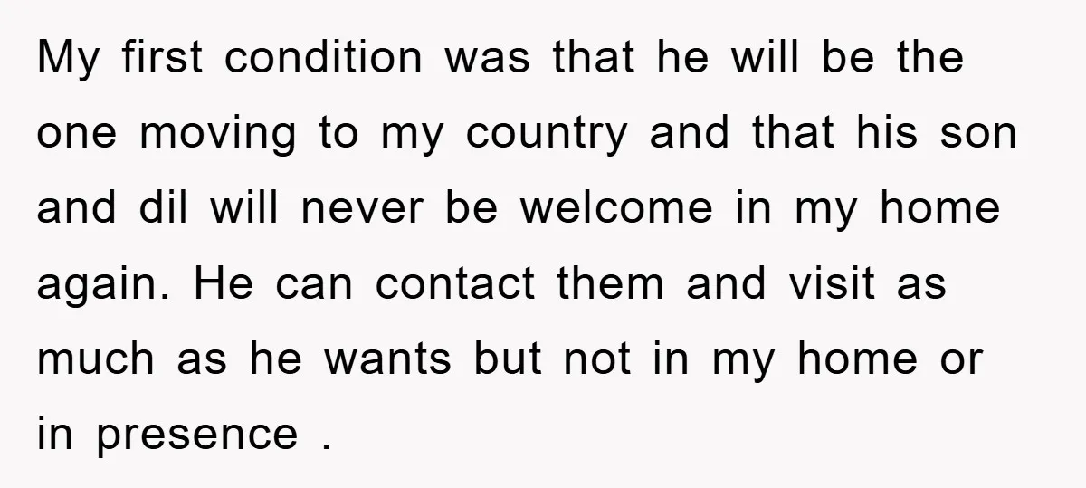 My first condition was that he will be the one moving to my country and that his son and dil will never be welcome in my home again. He can...