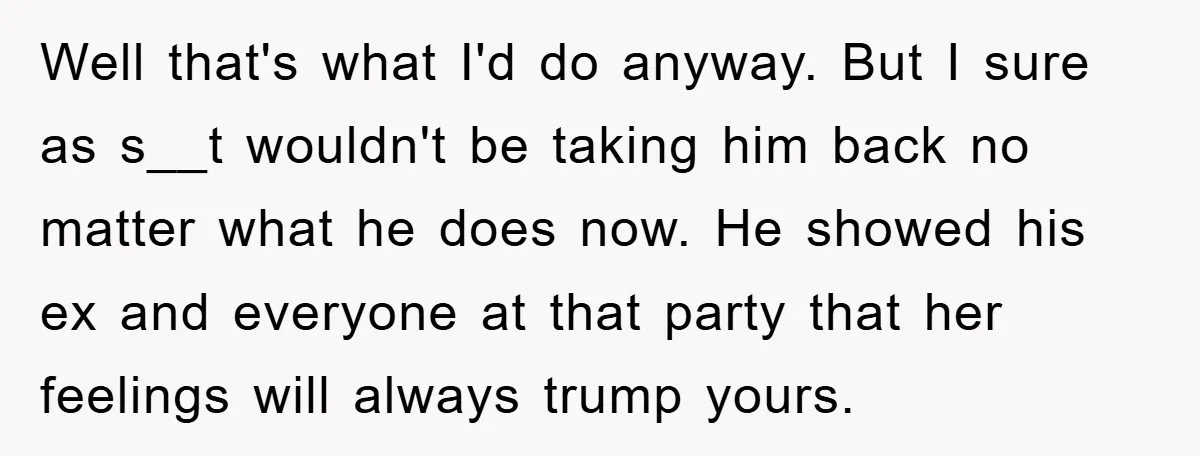 Well that's what I'd do anyway. But I sure as s__t wouldn't be taking him back no matter what he does now. He showed his ex and everyone at that...
