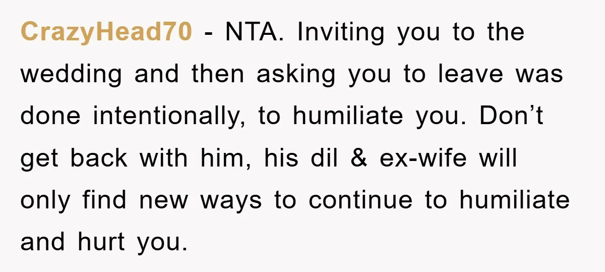 CrazyHead70 − NTA. Inviting you to the wedding and then asking you to leave was done intentionally, to humiliate you. Don’t get back with him, his dil & ex-wife will...