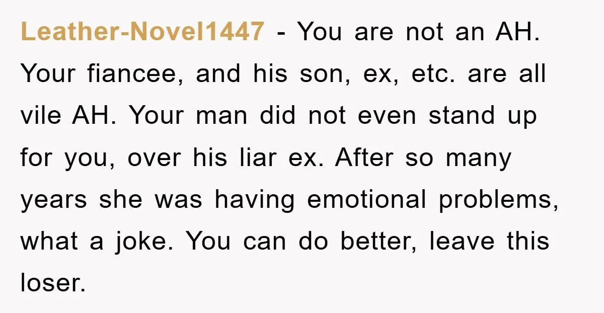 Leather-Novel1447 − You are not an AH. Your fiancee, and his son, ex, etc. are all vile AH. Your man did not even stand up for you, over his liar...