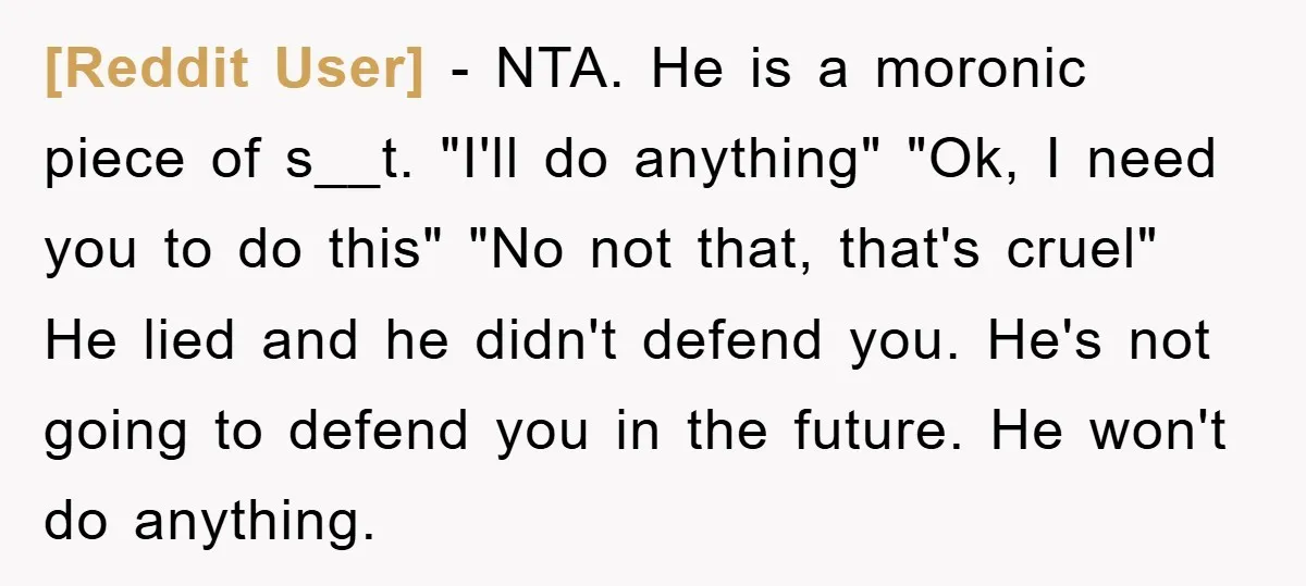 [Reddit User] − NTA. He is a moronic piece of s__t. "I'll do anything" "Ok, I need you to do this" "No not that, that's cruel" He lied and he...