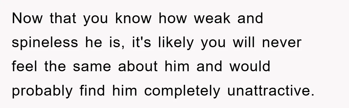 Now that you know how weak and spineless he is, it's likely you will never feel the same about him and would probably find him completely unattractive.