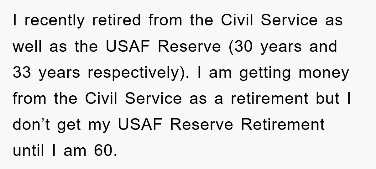I recently retired from the Civil Service as well as the USAF Reserve (30 years and 33 years respectively). I am getting money from the Civil Service as a retirement...