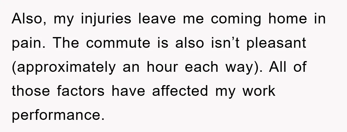Also, my injuries leave me coming home in pain. The commute is also isn’t pleasant (approximately an hour each way). All of those factors have affected my work performance.