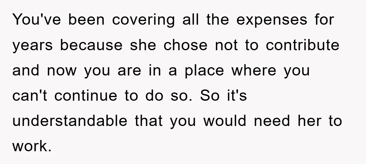 You've been covering all the expenses for years because she chose not to contribute and now you are in a place where you can't continue to do so. So it's...