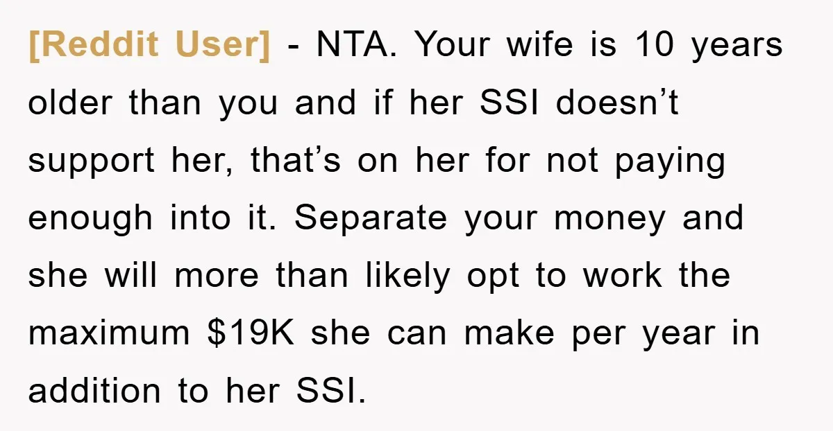 [Reddit User] − NTA. Your wife is 10 years older than you and if her SSI doesn’t support her, that’s on her for not paying enough into it. Separate your...