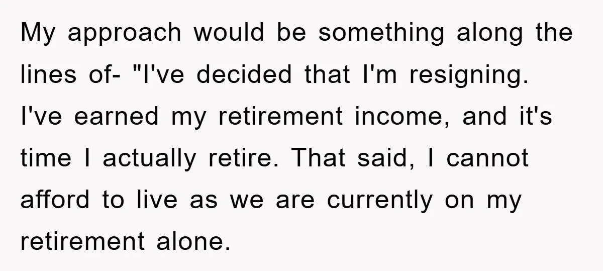 My approach would be something along the lines of- "I've decided that I'm resigning. I've earned my retirement income, and it's time I actually retire. That said, I cannot afford...