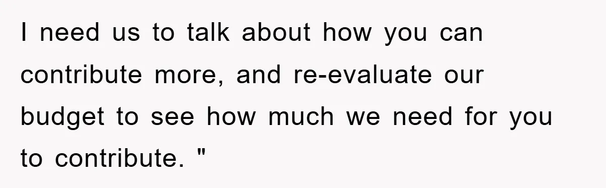 I need us to talk about how you can contribute more, and re-evaluate our budget to see how much we need for you to contribute. "