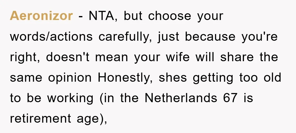 Aeronizor − NTA, but choose your words/actions carefully, just because you're right, doesn't mean your wife will share the same opinion Honestly, shes getting too old to be working (in...