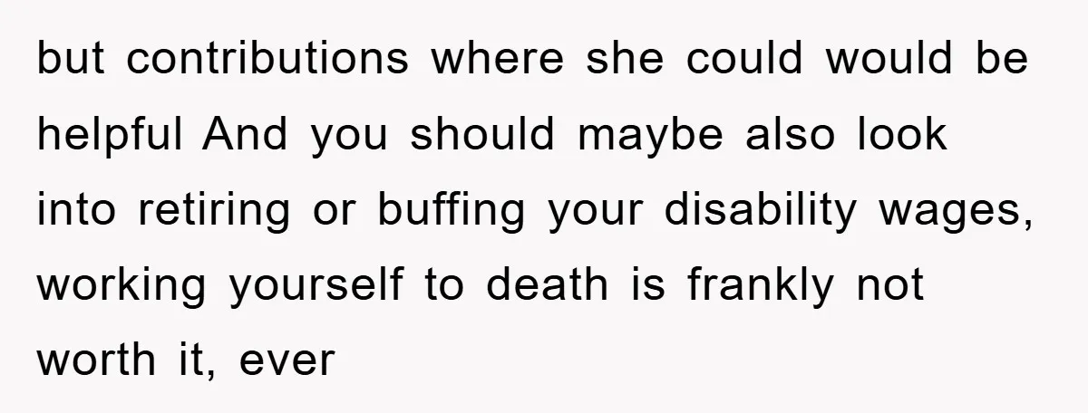 but contributions where she could would be helpful And you should maybe also look into retiring or buffing your disability wages, working yourself to death is frankly not worth it,...