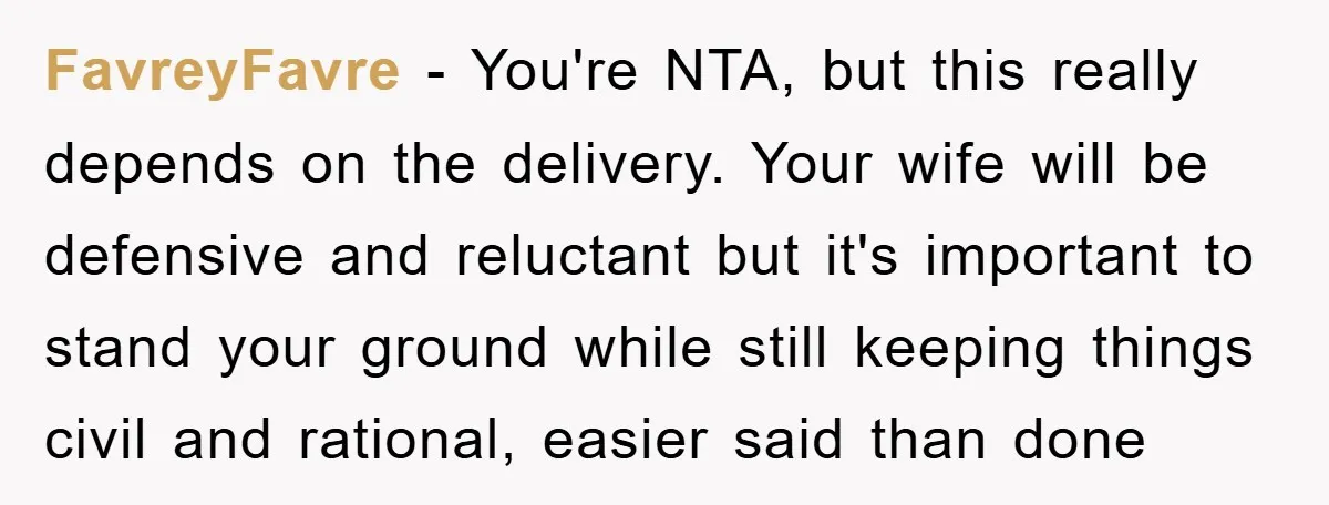 FavreyFavre − You're NTA, but this really depends on the delivery. Your wife will be defensive and reluctant but it's important to stand your ground while still keeping things civil...