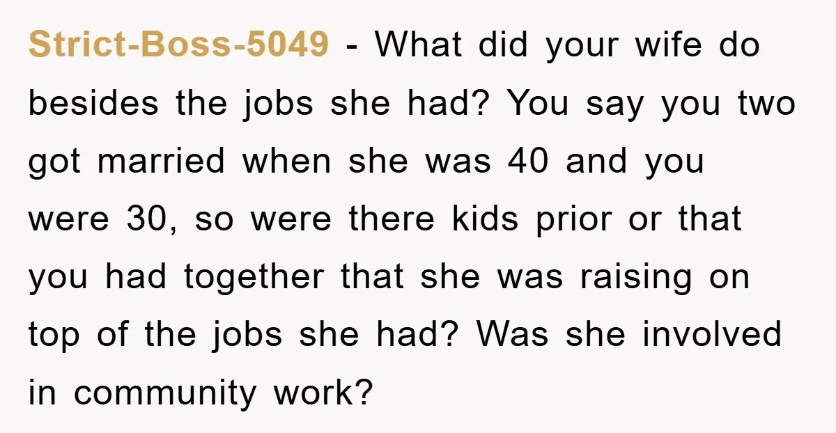 Strict-Boss-5049 − What did your wife do besides the jobs she had? You say you two got married when she was 40 and you were 30, so were there kids...
